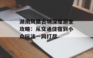 湖南凤凰古城深度游全攻略：从交通住宿到小众玩法一网打尽