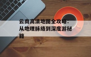 云南高清地图全攻略：从地理脉络到深度游秘籍