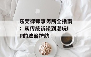 东莞律师事务所全指南：从传统诉讼到潮玩IP的法治护航