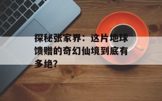 探秘张家界：这片地球馈赠的奇幻仙境到底有多绝？