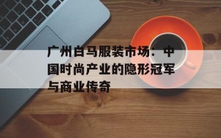 广州白马服装市场：中国时尚产业的隐形冠军与商业传奇