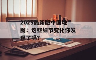 2025最新版中国地图：这些细节变化你发现了吗？