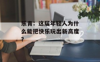 乐青：这届年轻人为什么能把快乐玩出新高度？