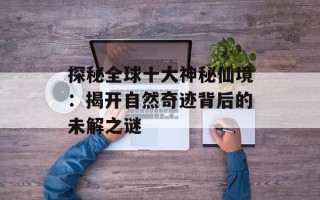 探秘全球十大神秘仙境：揭开自然奇迹背后的未解之谜