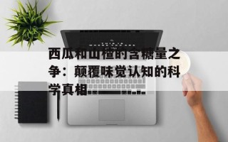 西瓜和山楂的含糖量之争：颠覆味觉认知的科学真相