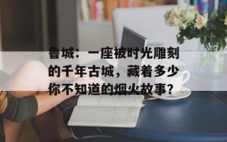 鲁城：一座被时光雕刻的千年古城，藏着多少你不知道的烟火故事？