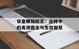 帝皇眼镜蛇王：丛林中的毒液霸主与生存智慧