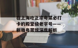 在上海吃正宗粤菜必打卡的殿堂级老字号——新雅粤菜馆深度解析