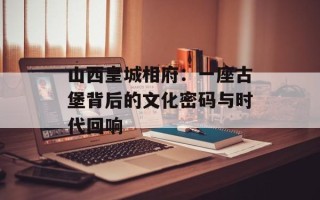 山西皇城相府：一座古堡背后的文化密码与时代回响