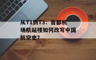 从T1到T3：首都机场航站楼如何改写中国航空史？