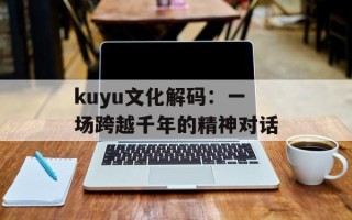 kuyu文化解码：一场跨越千年的精神对话