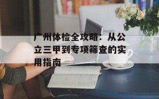 广州体检全攻略：从公立三甲到专项筛查的实用指南