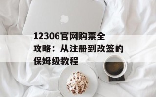 12306官网购票全攻略：从注册到改签的保姆级教程