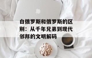白俄罗斯和俄罗斯的区别：从千年兄弟到现代邻邦的文明解码