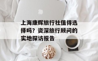 上海康辉旅行社值得选择吗？资深旅行顾问的实地探访报告