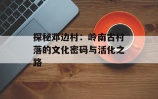 探秘邓边村：岭南古村落的文化密码与活化之路