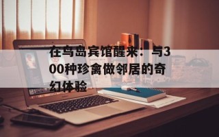 在鸟岛宾馆醒来：与300种珍禽做邻居的奇幻体验