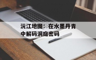 沅江地图：在水墨丹青中解码洞庭密码