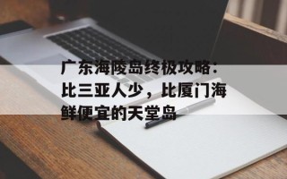广东海陵岛终极攻略：比三亚人少，比厦门海鲜便宜的天堂岛
