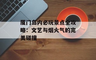 厦门岛内必玩景点全攻略：文艺与烟火气的完美碰撞