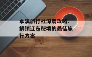 本溪旅行社深度攻略：解锁辽东秘境的最佳旅行方案