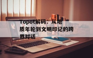 Topot解码：从地质年轮到文明印记的跨界对话