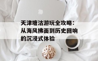 天津塘沽游玩全攻略：从海风拂面到历史回响的沉浸式体验