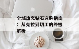 全城热恋钻石选购指南：从克拉到切工的终极解析