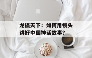龙摄天下：如何用镜头讲好中国神话故事？