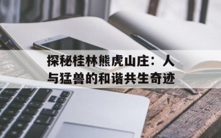 探秘桂林熊虎山庄：人与猛兽的和谐共生奇迹