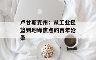 卢甘斯克州：从工业摇篮到地缘焦点的百年沧桑