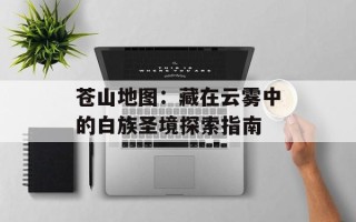 苍山地图：藏在云雾中的白族圣境探索指南