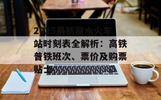 2025最新丽水火车站时刻表全解析：高铁普铁班次、票价及购票贴士