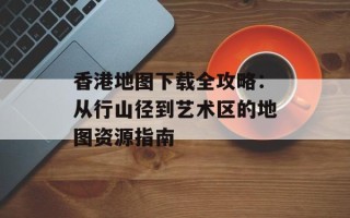 香港地图下载全攻略：从行山径到艺术区的地图资源指南