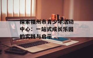 探索福州市青少年活动中心：一站式成长乐园的实践与启示