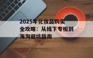 2025年化妆品购买全攻略：从线下专柜到海淘避坑指南