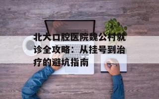 北大口腔医院魏公村就诊全攻略：从挂号到治疗的避坑指南