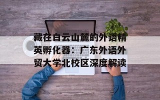 藏在白云山麓的外语精英孵化器：广东外语外贸大学北校区深度解读