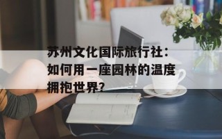 苏州文化国际旅行社：如何用一座园林的温度拥抱世界？