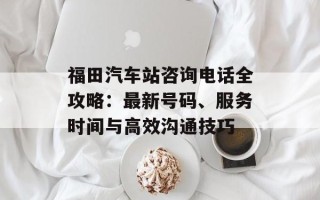 福田汽车站咨询电话全攻略：最新号码、服务时间与高效沟通技巧