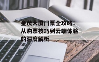 金茂大厦门票全攻略：从购票技巧到云端体验的深度解析