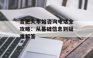 合肥火车站咨询电话全攻略：从基础信息到疑难解答