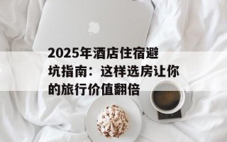 2025年酒店住宿避坑指南：这样选房让你的旅行价值翻倍