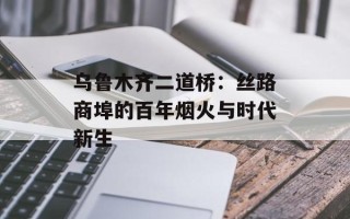乌鲁木齐二道桥：丝路商埠的百年烟火与时代新生