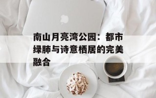 南山月亮湾公园：都市绿肺与诗意栖居的完美融合