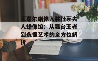 王嘉尔蜡像入驻杜莎夫人蜡像馆：从舞台王者到永恒艺术的全方位解析