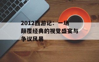 2012西游记：一场颠覆经典的视觉盛宴与争议风暴