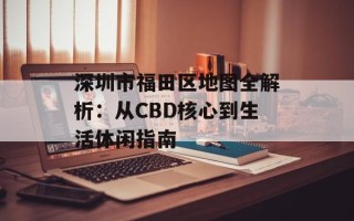 深圳市福田区地图全解析：从CBD核心到生活休闲指南