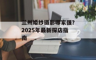 兰州婚纱摄影哪家强？2025年最新探店指南