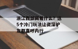 浙江西部藏着什么？这5个冷门玩法让资深驴友都直呼内行